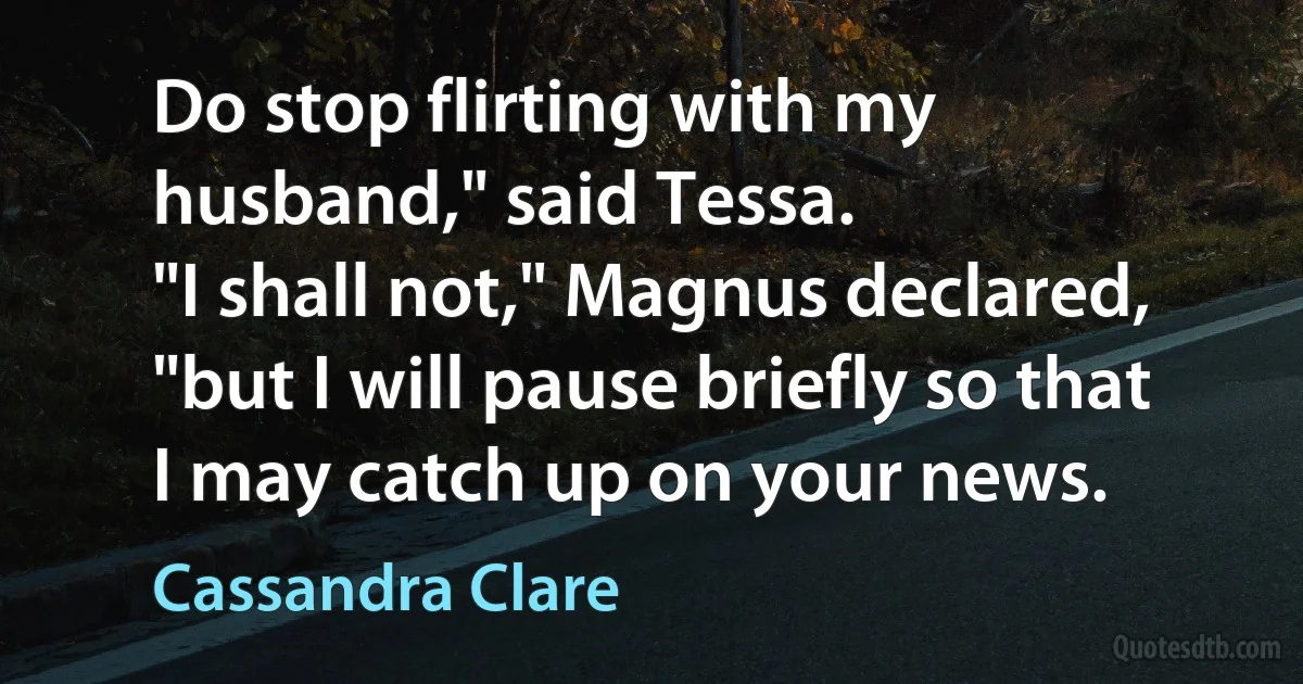 Do stop flirting with my husband," said Tessa.
"I shall not," Magnus declared, "but I will pause briefly so that I may catch up on your news. (Cassandra Clare)