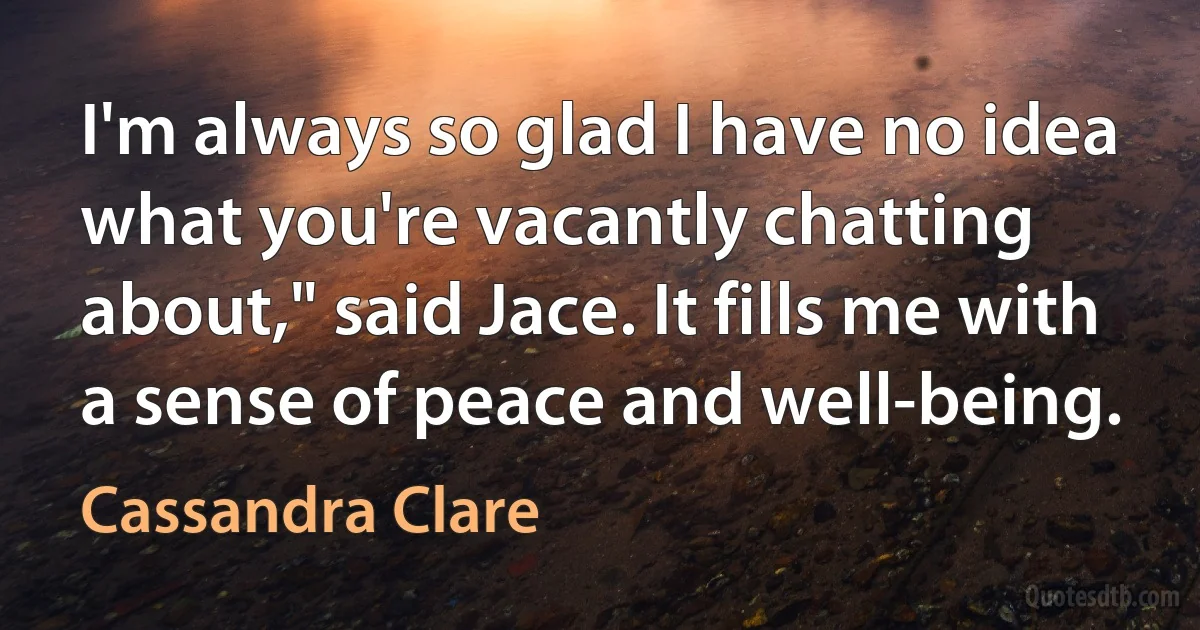 I'm always so glad I have no idea what you're vacantly chatting about," said Jace. It fills me with a sense of peace and well-being. (Cassandra Clare)