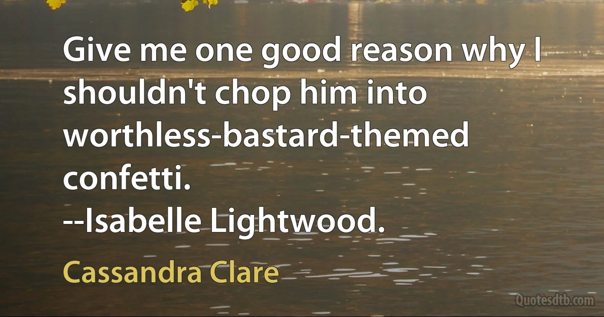 Give me one good reason why I shouldn't chop him into worthless-bastard-themed confetti.
--Isabelle Lightwood. (Cassandra Clare)