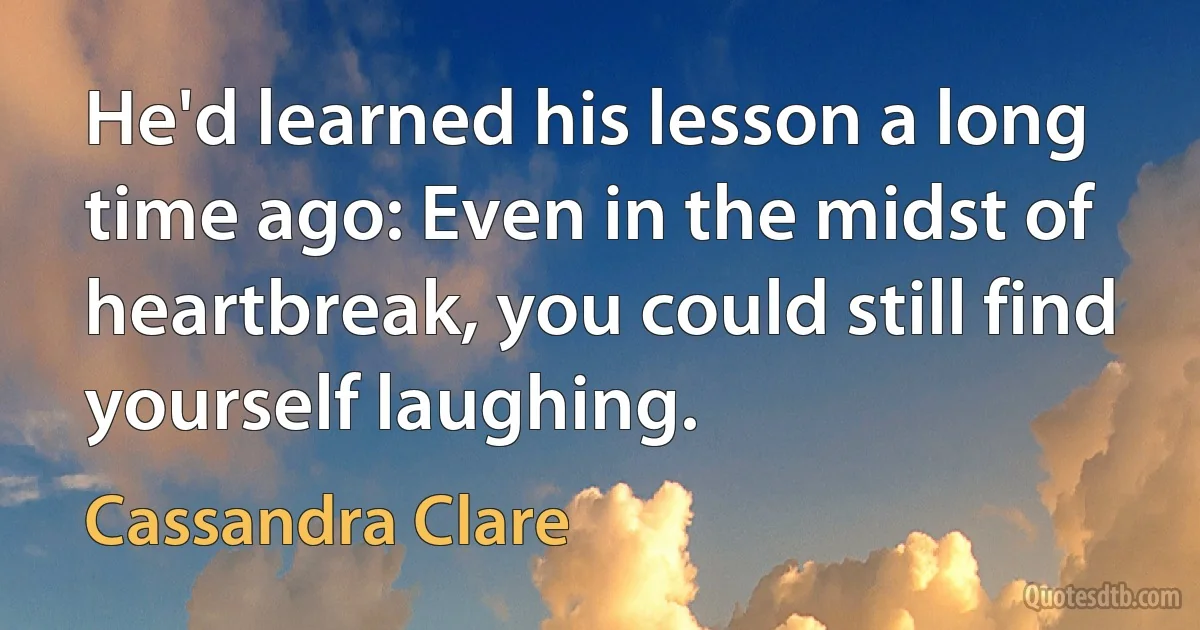 He'd learned his lesson a long time ago: Even in the midst of heartbreak, you could still find yourself laughing. (Cassandra Clare)