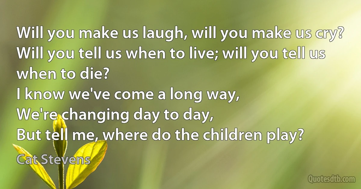 Will you make us laugh, will you make us cry?
Will you tell us when to live; will you tell us when to die?
I know we've come a long way,
We're changing day to day,
But tell me, where do the children play? (Cat Stevens)