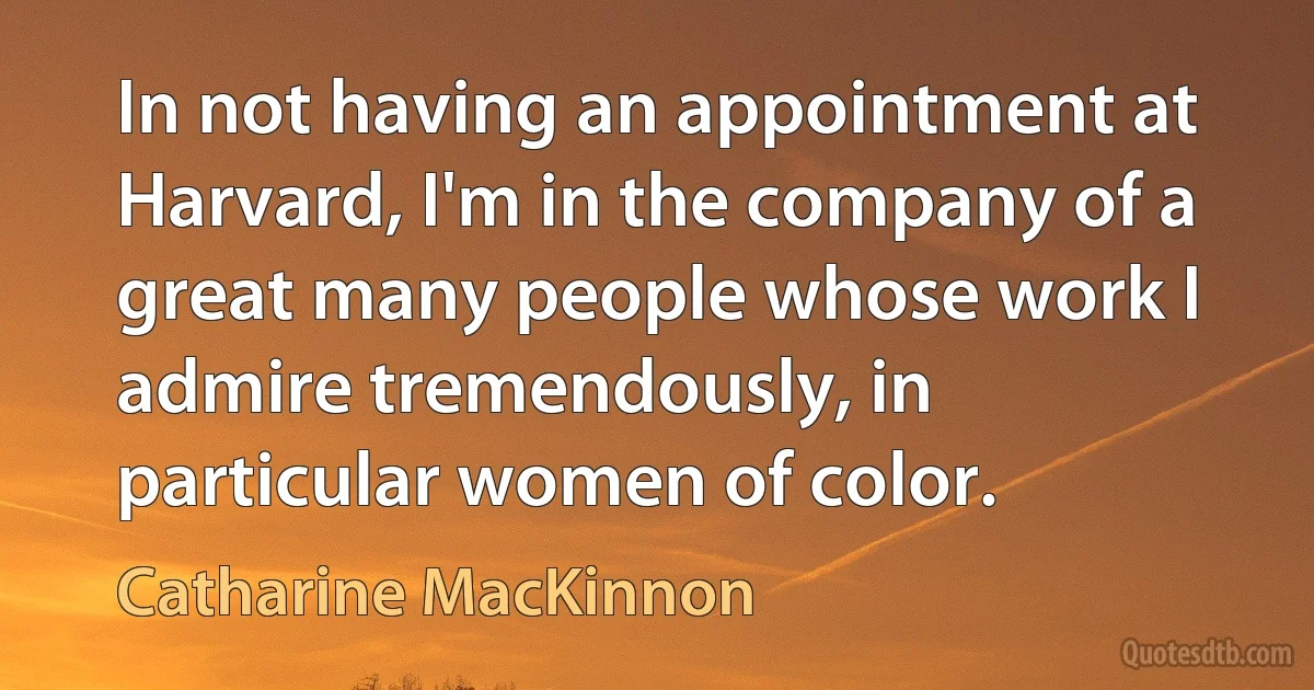 In not having an appointment at Harvard, I'm in the company of a great many people whose work I admire tremendously, in particular women of color. (Catharine MacKinnon)