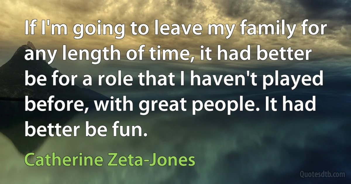 If I'm going to leave my family for any length of time, it had better be for a role that I haven't played before, with great people. It had better be fun. (Catherine Zeta-Jones)