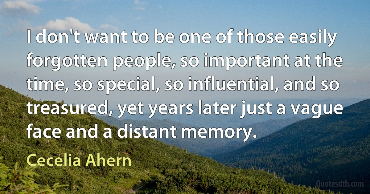 I don't want to be one of those easily forgotten people, so important at the time, so special, so influential, and so treasured, yet years later just a vague face and a distant memory. (Cecelia Ahern)