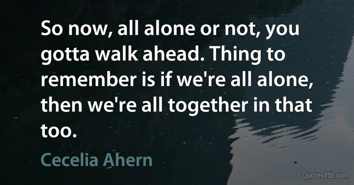 So now, all alone or not, you gotta walk ahead. Thing to remember is if we're all alone, then we're all together in that too. (Cecelia Ahern)