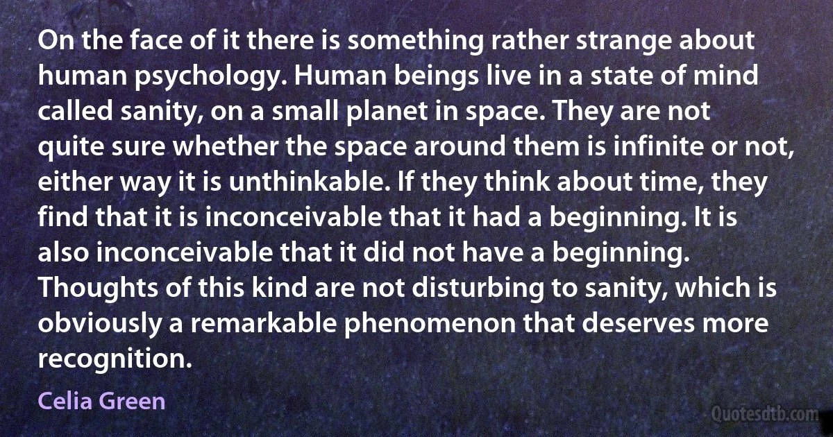 On the face of it there is something rather strange about human psychology. Human beings live in a state of mind called sanity, on a small planet in space. They are not quite sure whether the space around them is infinite or not, either way it is unthinkable. If they think about time, they find that it is inconceivable that it had a beginning. It is also inconceivable that it did not have a beginning. Thoughts of this kind are not disturbing to sanity, which is obviously a remarkable phenomenon that deserves more recognition. (Celia Green)