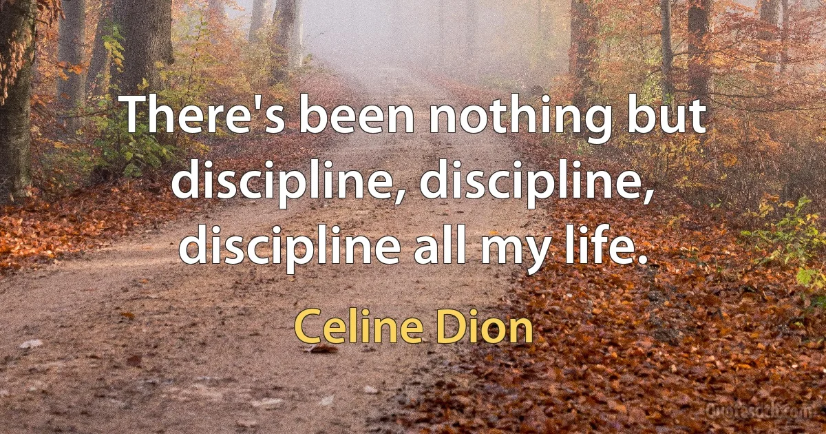 There's been nothing but discipline, discipline, discipline all my life. (Celine Dion)