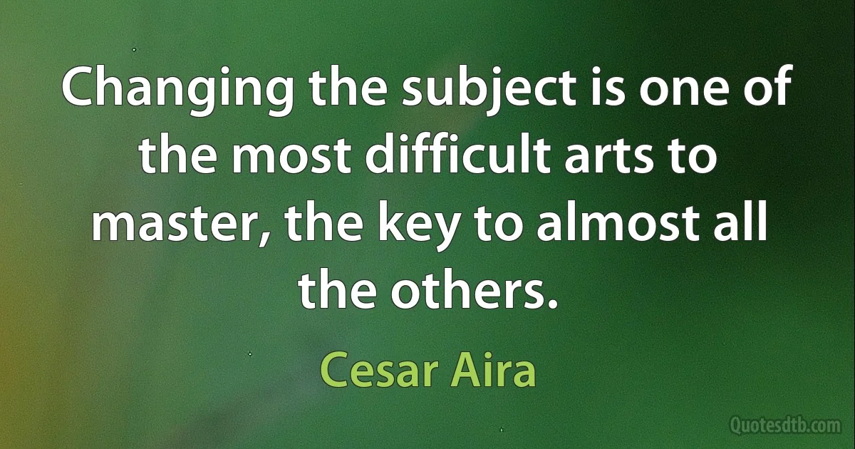 Changing the subject is one of the most difficult arts to master, the key to almost all the others. (Cesar Aira)