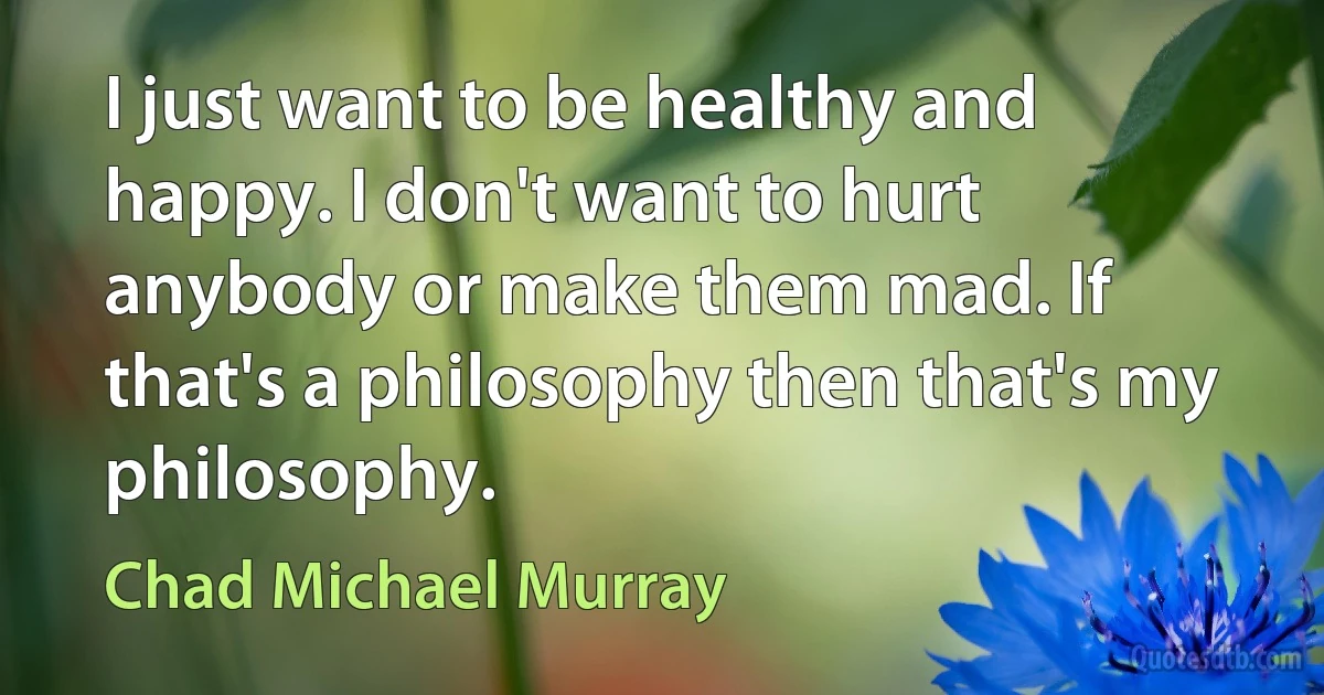 I just want to be healthy and happy. I don't want to hurt anybody or make them mad. If that's a philosophy then that's my philosophy. (Chad Michael Murray)