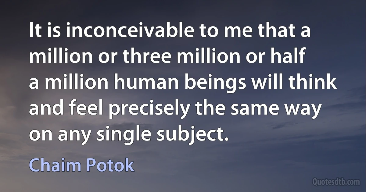 It is inconceivable to me that a million or three million or half a million human beings will think and feel precisely the same way on any single subject. (Chaim Potok)