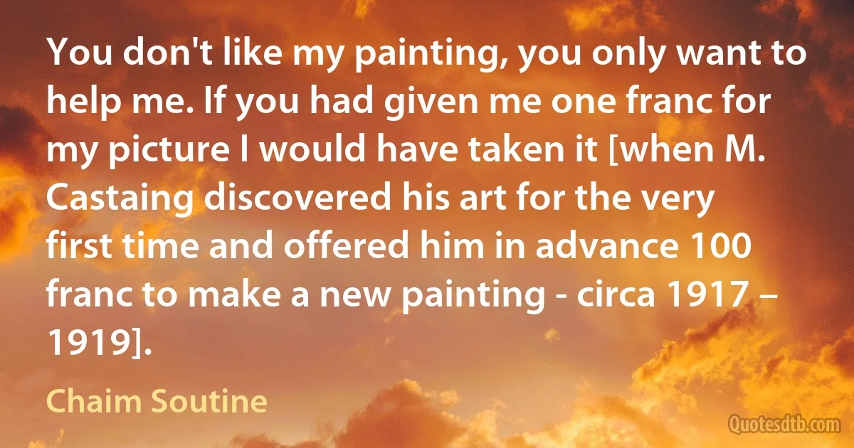 You don't like my painting, you only want to help me. If you had given me one franc for my picture I would have taken it [when M. Castaing discovered his art for the very first time and offered him in advance 100 franc to make a new painting - circa 1917 – 1919]. (Chaim Soutine)