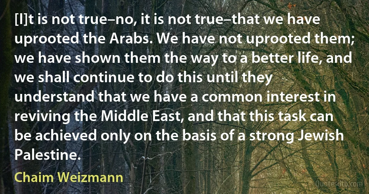 [I]t is not true–no, it is not true–that we have uprooted the Arabs. We have not uprooted them; we have shown them the way to a better life, and we shall continue to do this until they understand that we have a common interest in reviving the Middle East, and that this task can be achieved only on the basis of a strong Jewish Palestine. (Chaim Weizmann)