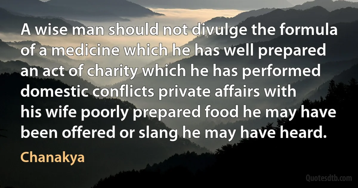 A wise man should not divulge the formula of a medicine which he has well prepared an act of charity which he has performed domestic conflicts private affairs with his wife poorly prepared food he may have been offered or slang he may have heard. (Chanakya)