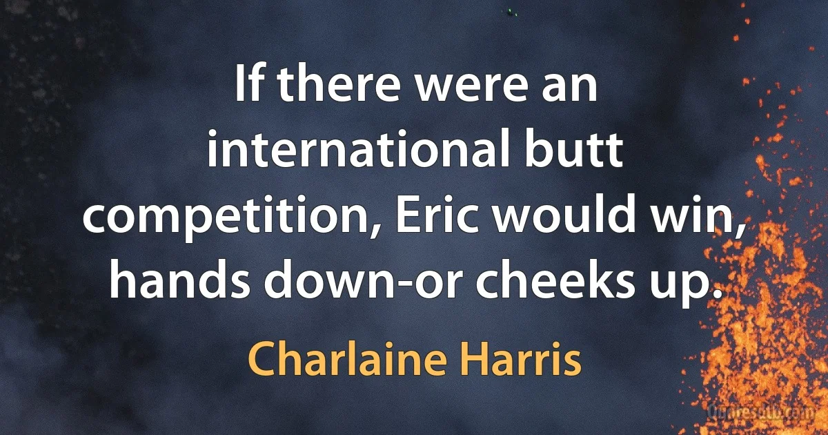 If there were an international butt competition, Eric would win, hands down-or cheeks up. (Charlaine Harris)