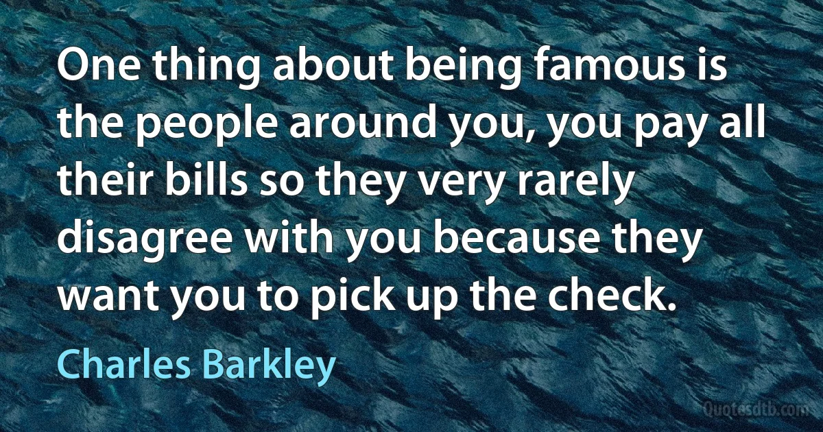 One thing about being famous is the people around you, you pay all their bills so they very rarely disagree with you because they want you to pick up the check. (Charles Barkley)