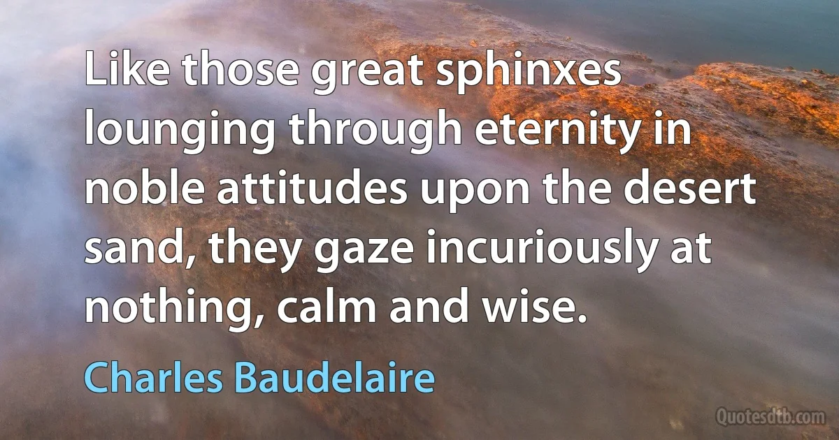 Like those great sphinxes lounging through eternity in noble attitudes upon the desert sand, they gaze incuriously at nothing, calm and wise. (Charles Baudelaire)