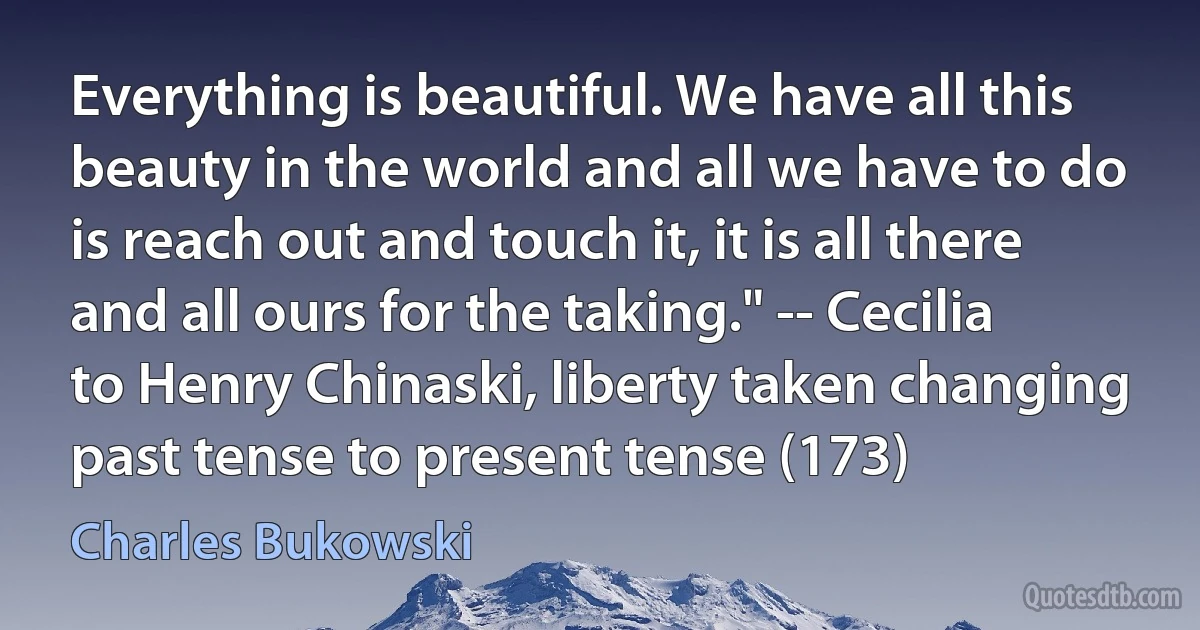 Everything is beautiful. We have all this beauty in the world and all we have to do is reach out and touch it, it is all there and all ours for the taking." -- Cecilia to Henry Chinaski, liberty taken changing past tense to present tense (173) (Charles Bukowski)