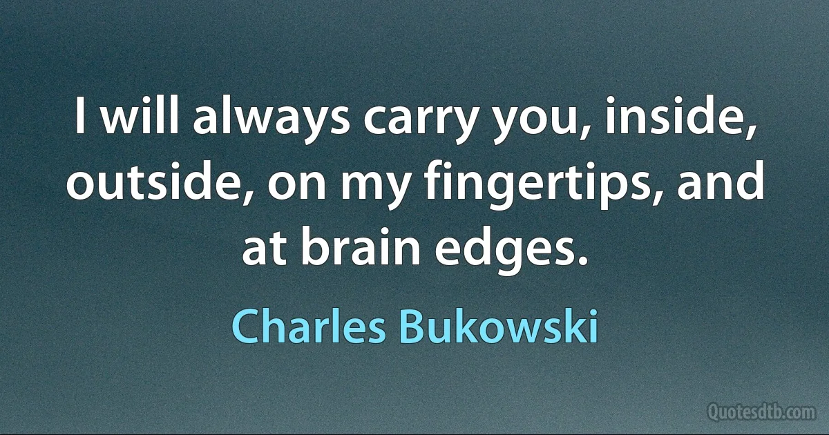 I will always carry you, inside, outside, on my fingertips, and at brain edges. (Charles Bukowski)