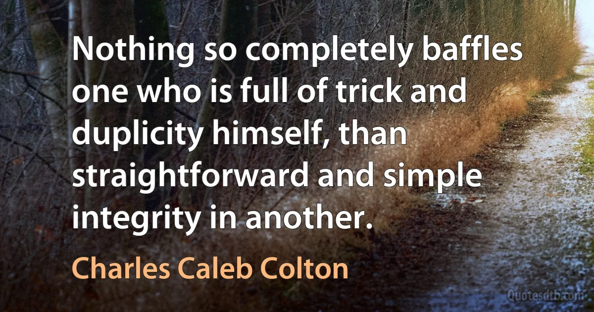 Nothing so completely baffles one who is full of trick and duplicity himself, than straightforward and simple integrity in another. (Charles Caleb Colton)