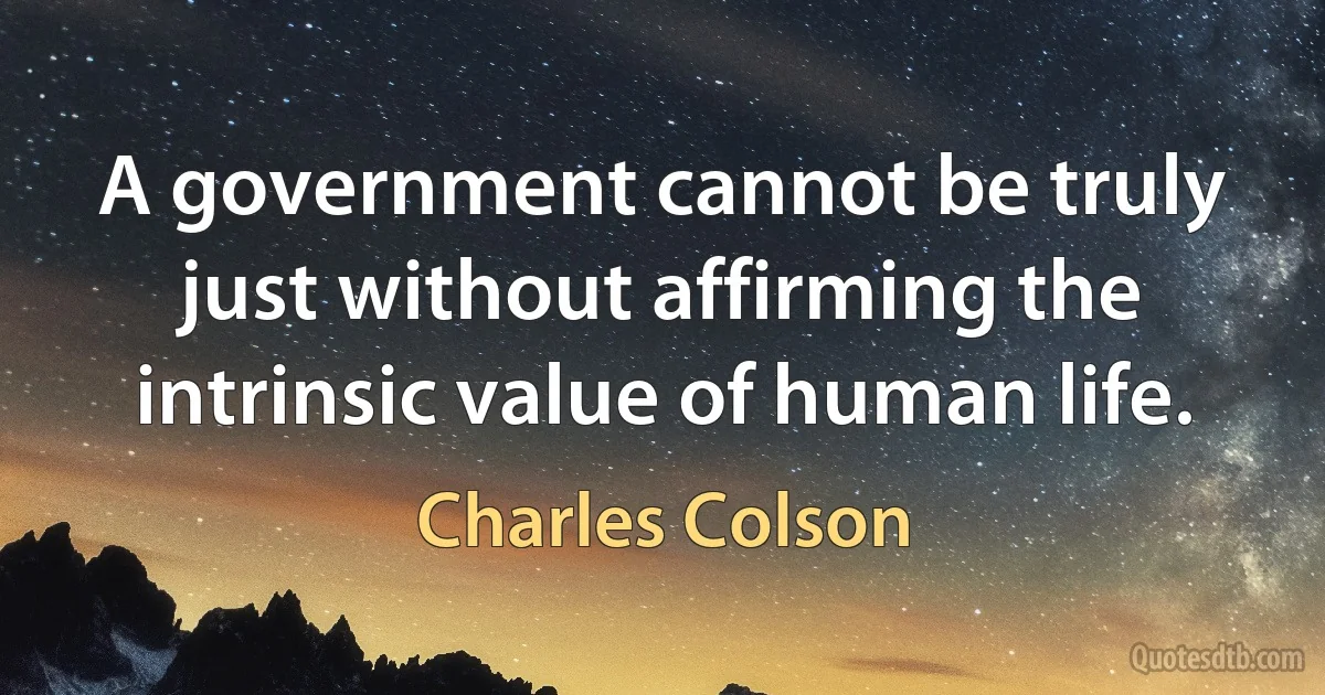 A government cannot be truly just without affirming the intrinsic value of human life. (Charles Colson)