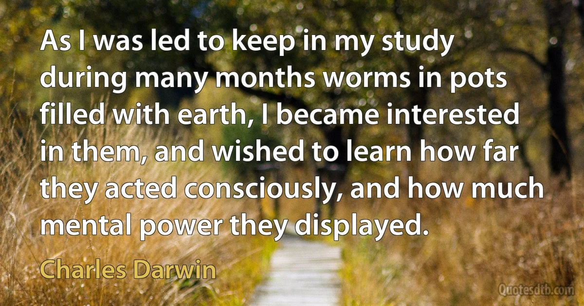 As I was led to keep in my study during many months worms in pots filled with earth, I became interested in them, and wished to learn how far they acted consciously, and how much mental power they displayed. (Charles Darwin)