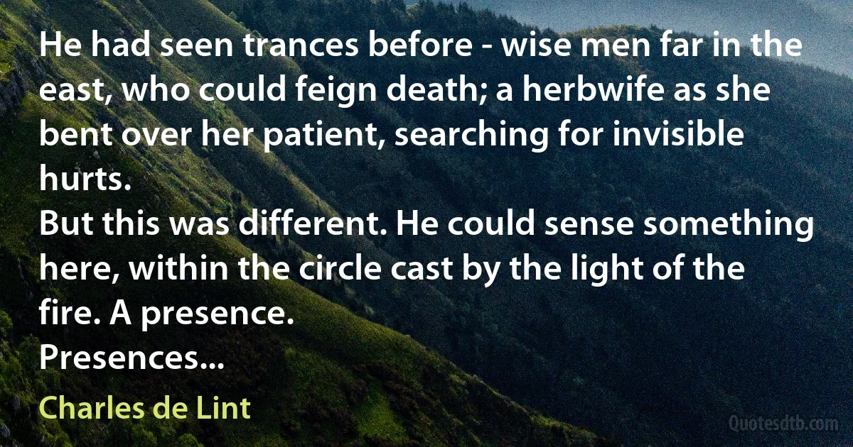 He had seen trances before - wise men far in the east, who could feign death; a herbwife as she bent over her patient, searching for invisible hurts.
But this was different. He could sense something here, within the circle cast by the light of the fire. A presence.
Presences... (Charles de Lint)