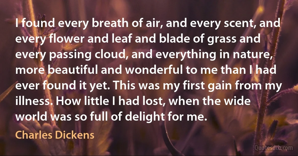 I found every breath of air, and every scent, and every flower and leaf and blade of grass and every passing cloud, and everything in nature, more beautiful and wonderful to me than I had ever found it yet. This was my first gain from my illness. How little I had lost, when the wide world was so full of delight for me. (Charles Dickens)