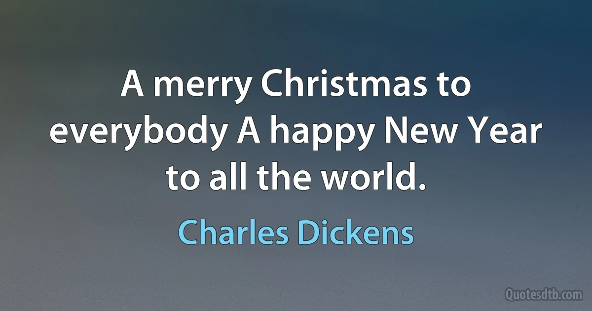 A merry Christmas to everybody A happy New Year to all the world. (Charles Dickens)