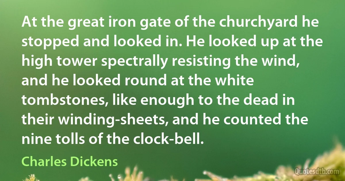 At the great iron gate of the churchyard he stopped and looked in. He looked up at the high tower spectrally resisting the wind, and he looked round at the white tombstones, like enough to the dead in their winding-sheets, and he counted the nine tolls of the clock-bell. (Charles Dickens)