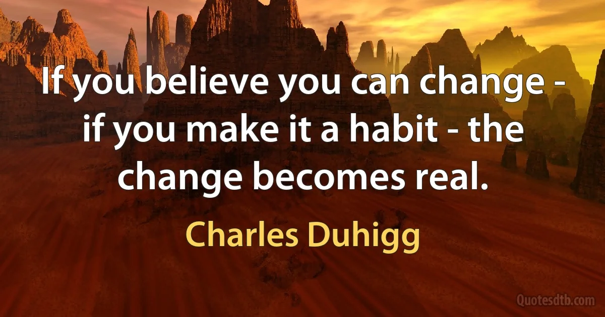 If you believe you can change - if you make it a habit - the change becomes real. (Charles Duhigg)