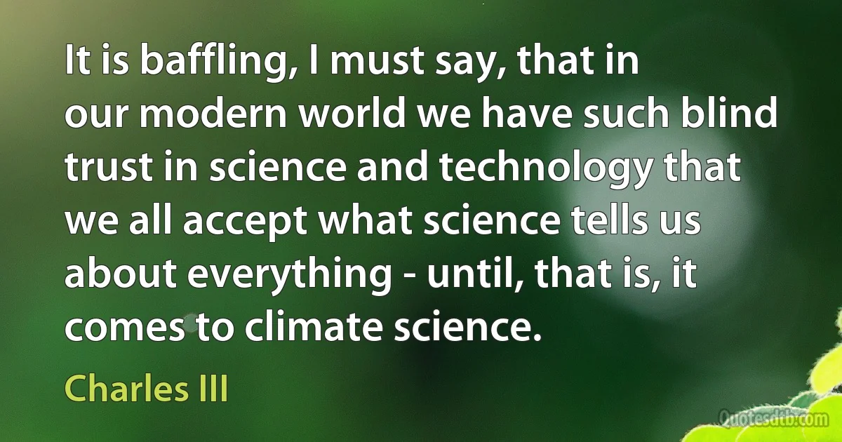 It is baffling, I must say, that in our modern world we have such blind trust in science and technology that we all accept what science tells us about everything - until, that is, it comes to climate science. (Charles III)