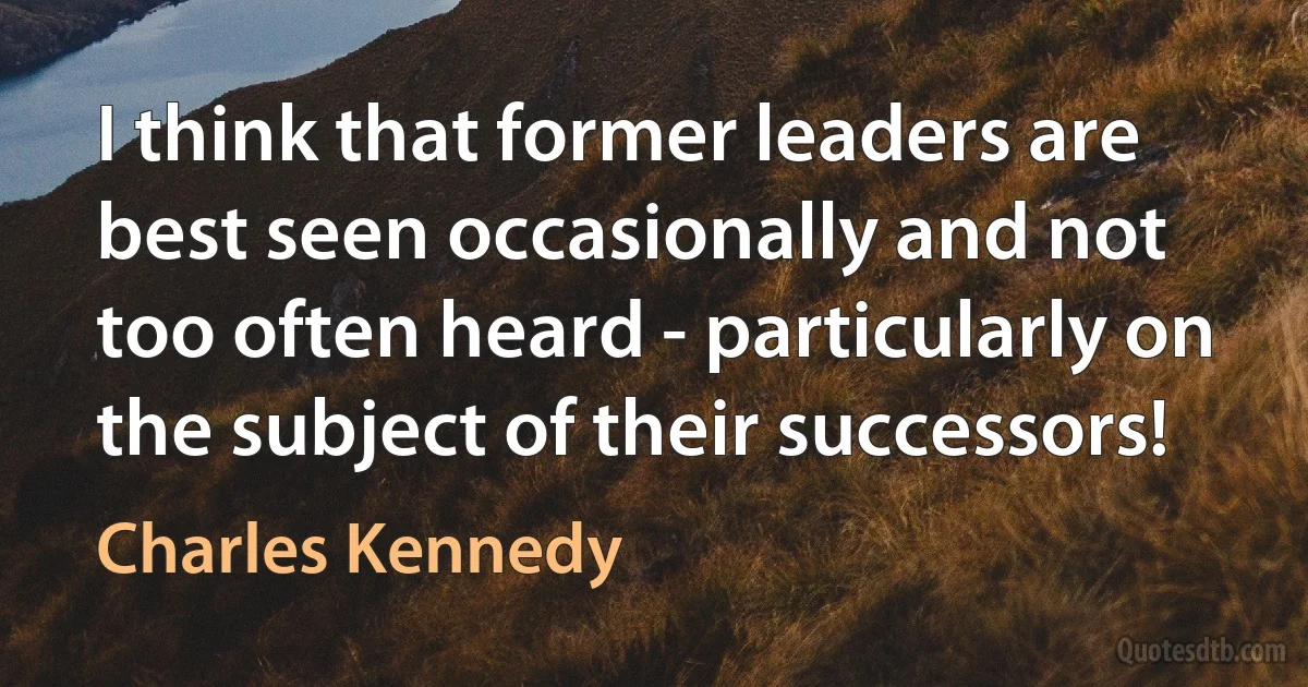 I think that former leaders are best seen occasionally and not too often heard - particularly on the subject of their successors! (Charles Kennedy)