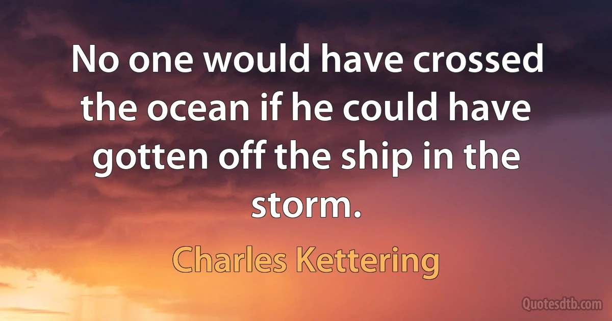 No one would have crossed the ocean if he could have gotten off the ship in the storm. (Charles Kettering)