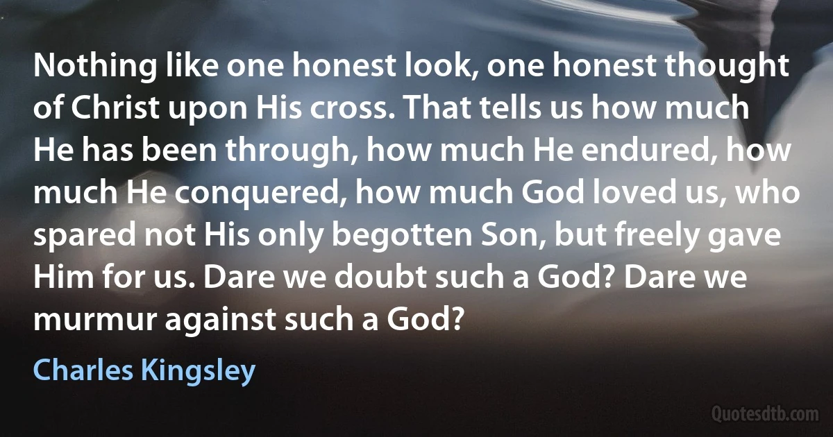 Nothing like one honest look, one honest thought of Christ upon His cross. That tells us how much He has been through, how much He endured, how much He conquered, how much God loved us, who spared not His only begotten Son, but freely gave Him for us. Dare we doubt such a God? Dare we murmur against such a God? (Charles Kingsley)