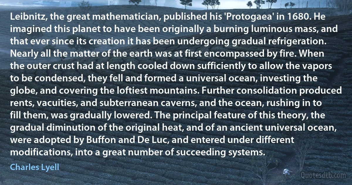 Leibnitz, the great mathematician, published his 'Protogaea' in 1680. He imagined this planet to have been originally a burning luminous mass, and that ever since its creation it has been undergoing gradual refrigeration. Nearly all the matter of the earth was at first encompassed by fire. When the outer crust had at length cooled down sufficiently to allow the vapors to be condensed, they fell and formed a universal ocean, investing the globe, and covering the loftiest mountains. Further consolidation produced rents, vacuities, and subterranean caverns, and the ocean, rushing in to fill them, was gradually lowered. The principal feature of this theory, the gradual diminution of the original heat, and of an ancient universal ocean, were adopted by Buffon and De Luc, and entered under different modifications, into a great number of succeeding systems. (Charles Lyell)