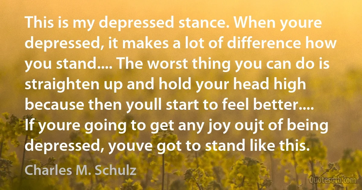 This is my depressed stance. When youre depressed, it makes a lot of difference how you stand.... The worst thing you can do is straighten up and hold your head high because then youll start to feel better.... If youre going to get any joy oujt of being depressed, youve got to stand like this. (Charles M. Schulz)