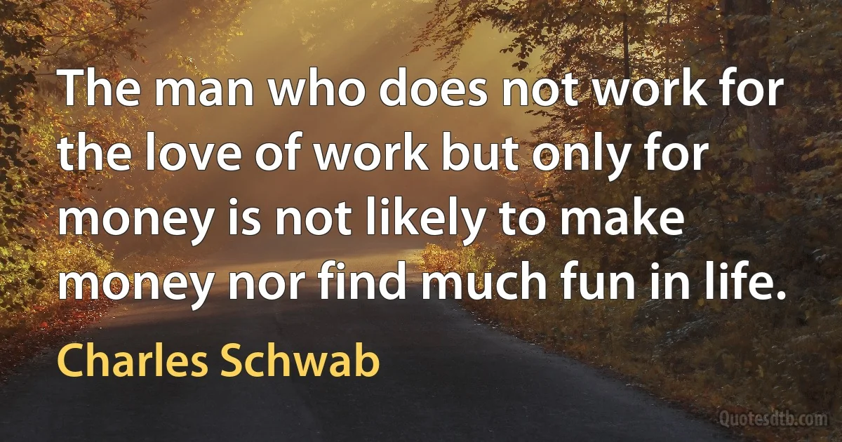 The man who does not work for the love of work but only for money is not likely to make money nor find much fun in life. (Charles Schwab)