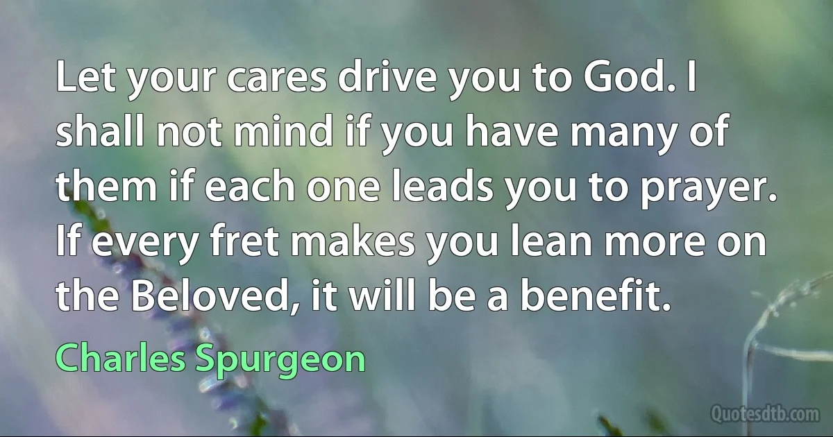 Let your cares drive you to God. I shall not mind if you have many of them if each one leads you to prayer. If every fret makes you lean more on the Beloved, it will be a benefit. (Charles Spurgeon)