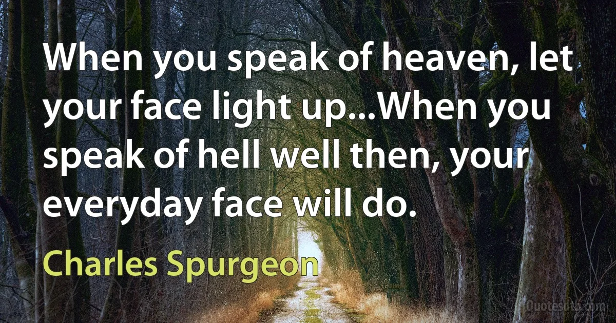 When you speak of heaven, let your face light up...When you speak of hell well then, your everyday face will do. (Charles Spurgeon)