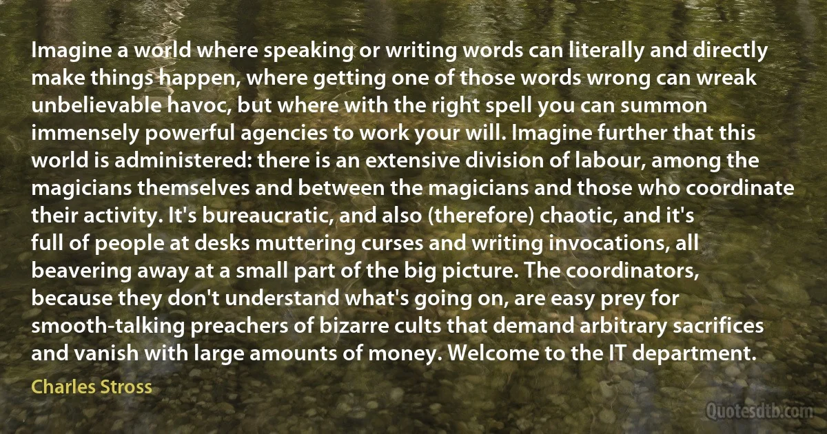 Imagine a world where speaking or writing words can literally and directly make things happen, where getting one of those words wrong can wreak unbelievable havoc, but where with the right spell you can summon immensely powerful agencies to work your will. Imagine further that this world is administered: there is an extensive division of labour, among the magicians themselves and between the magicians and those who coordinate their activity. It's bureaucratic, and also (therefore) chaotic, and it's full of people at desks muttering curses and writing invocations, all beavering away at a small part of the big picture. The coordinators, because they don't understand what's going on, are easy prey for smooth-talking preachers of bizarre cults that demand arbitrary sacrifices and vanish with large amounts of money. Welcome to the IT department. (Charles Stross)