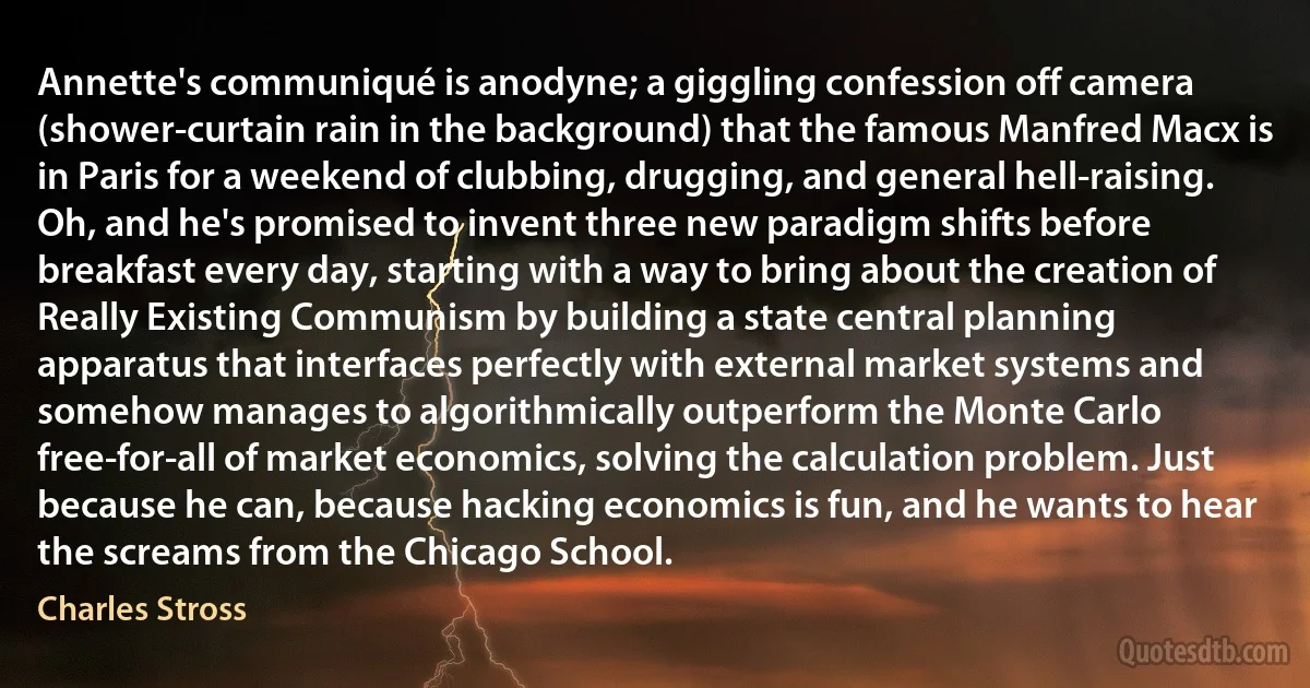 Annette's communiqué is anodyne; a giggling confession off camera (shower-curtain rain in the background) that the famous Manfred Macx is in Paris for a weekend of clubbing, drugging, and general hell-raising. Oh, and he's promised to invent three new paradigm shifts before breakfast every day, starting with a way to bring about the creation of Really Existing Communism by building a state central planning apparatus that interfaces perfectly with external market systems and somehow manages to algorithmically outperform the Monte Carlo free-for-all of market economics, solving the calculation problem. Just because he can, because hacking economics is fun, and he wants to hear the screams from the Chicago School. (Charles Stross)