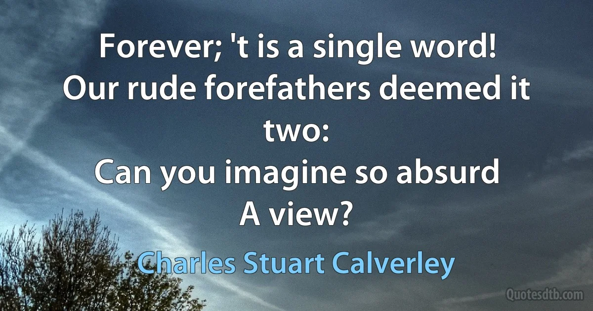 Forever; 't is a single word!
Our rude forefathers deemed it two:
Can you imagine so absurd
A view? (Charles Stuart Calverley)