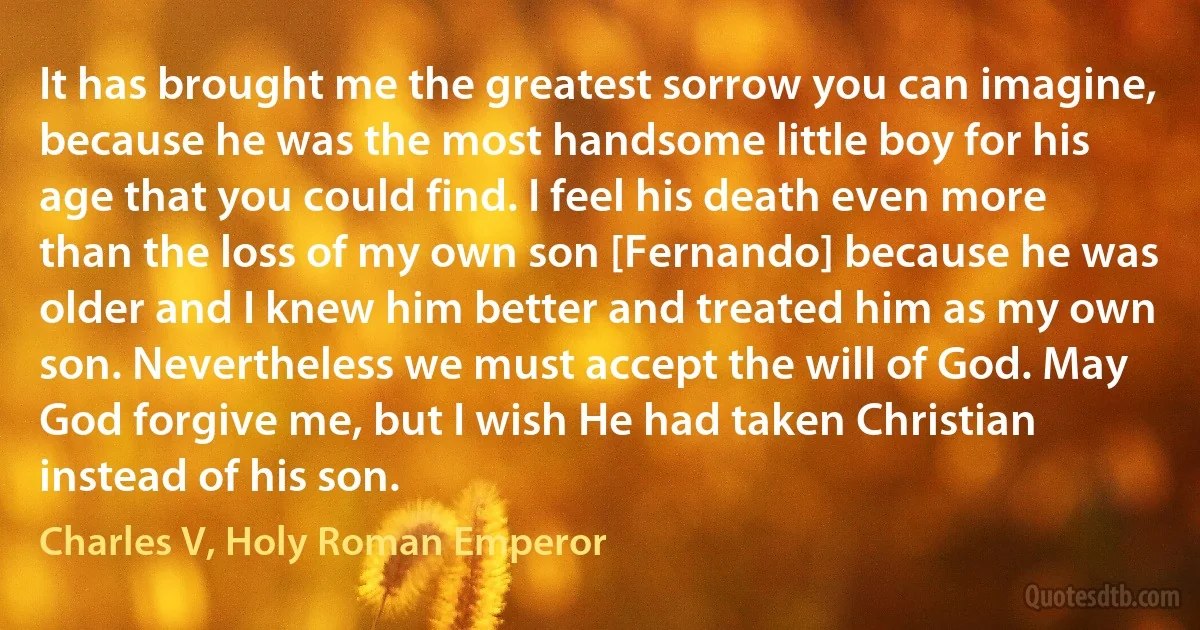 It has brought me the greatest sorrow you can imagine, because he was the most handsome little boy for his age that you could find. I feel his death even more than the loss of my own son [Fernando] because he was older and I knew him better and treated him as my own son. Nevertheless we must accept the will of God. May God forgive me, but I wish He had taken Christian instead of his son. (Charles V, Holy Roman Emperor)