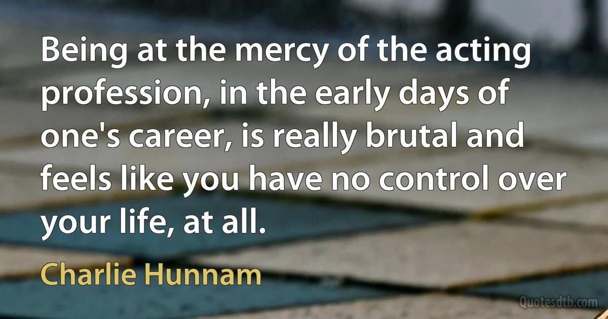 Being at the mercy of the acting profession, in the early days of one's career, is really brutal and feels like you have no control over your life, at all. (Charlie Hunnam)