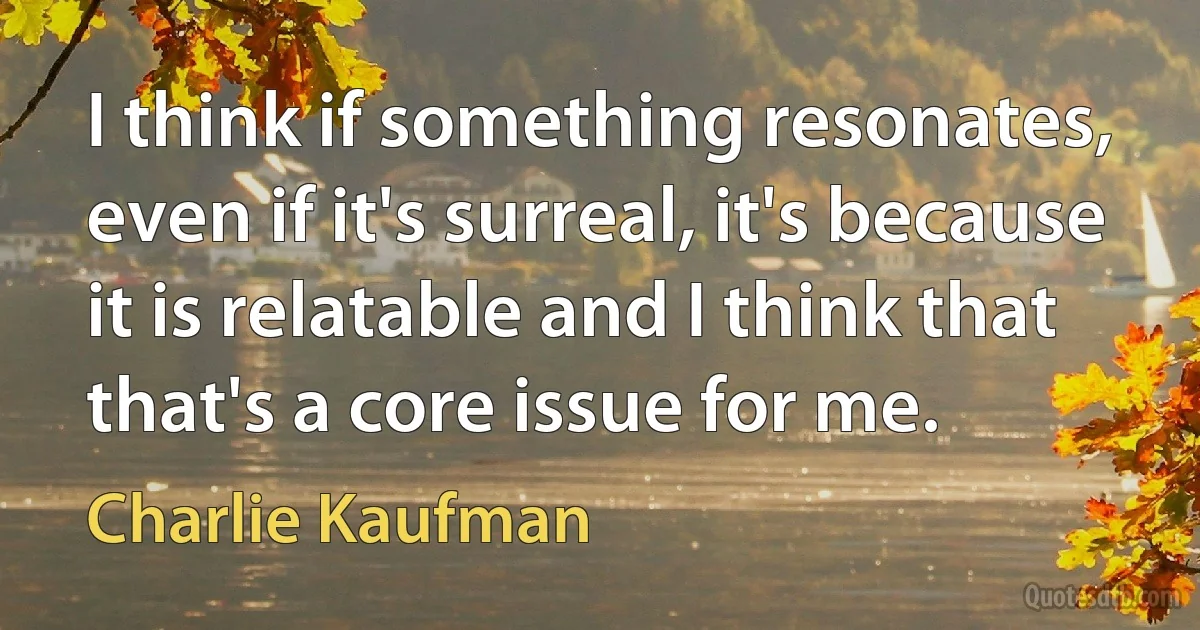 I think if something resonates, even if it's surreal, it's because it is relatable and I think that that's a core issue for me. (Charlie Kaufman)