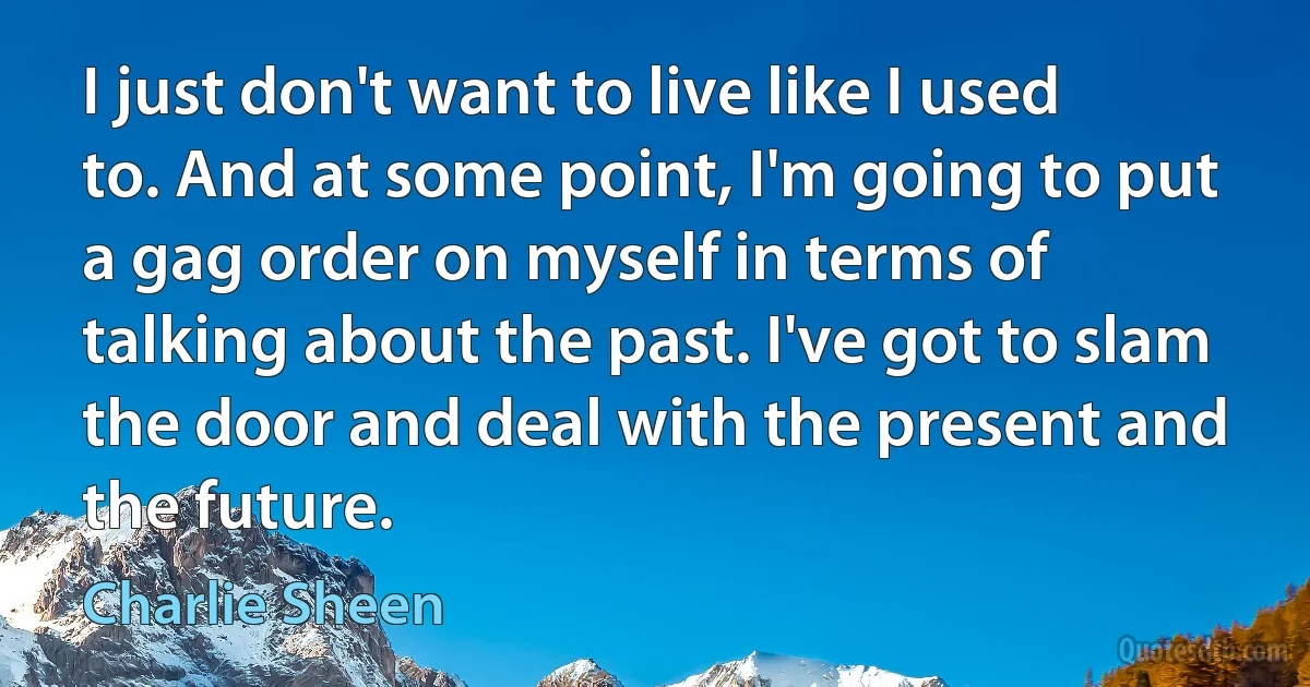 I just don't want to live like I used to. And at some point, I'm going to put a gag order on myself in terms of talking about the past. I've got to slam the door and deal with the present and the future. (Charlie Sheen)