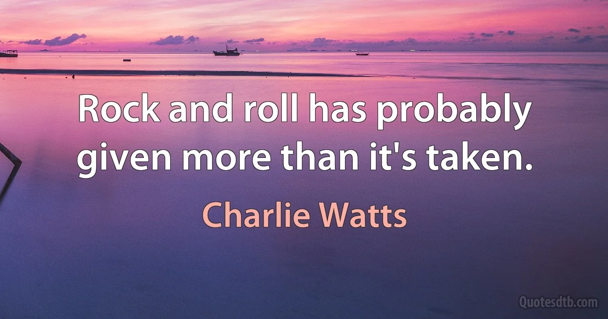 Rock and roll has probably given more than it's taken. (Charlie Watts)