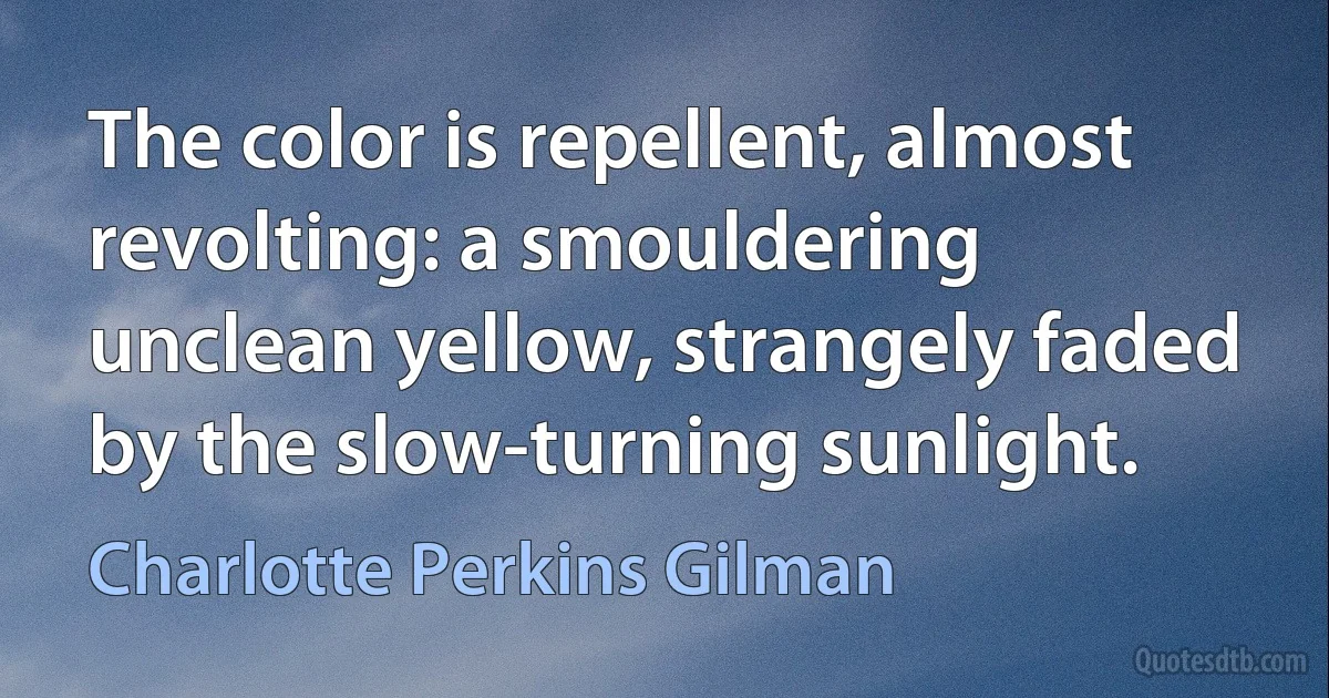 The color is repellent, almost revolting: a smouldering unclean yellow, strangely faded by the slow-turning sunlight. (Charlotte Perkins Gilman)