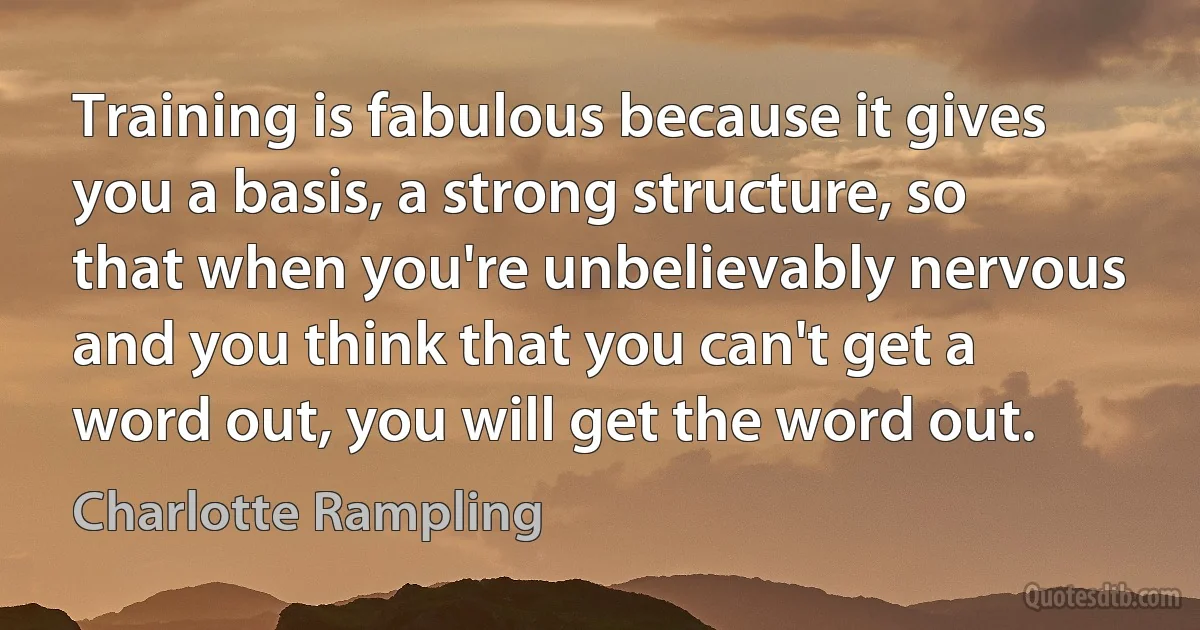 Training is fabulous because it gives you a basis, a strong structure, so that when you're unbelievably nervous and you think that you can't get a word out, you will get the word out. (Charlotte Rampling)