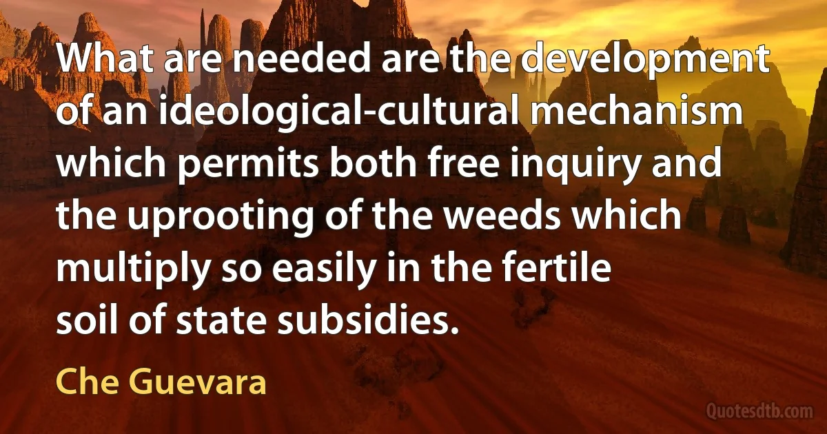 What are needed are the development of an ideological-cultural mechanism which permits both free inquiry and the uprooting of the weeds which multiply so easily in the fertile soil of state subsidies. (Che Guevara)